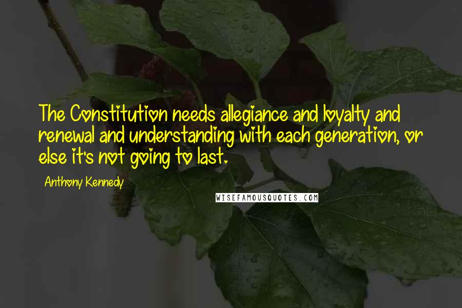 Anthony Kennedy Quotes: The Constitution needs allegiance and loyalty and renewal and understanding with each generation, or else it's not going to last.