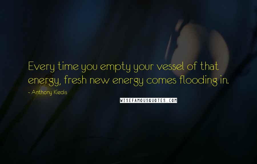 Anthony Kiedis Quotes: Every time you empty your vessel of that energy, fresh new energy comes flooding in.