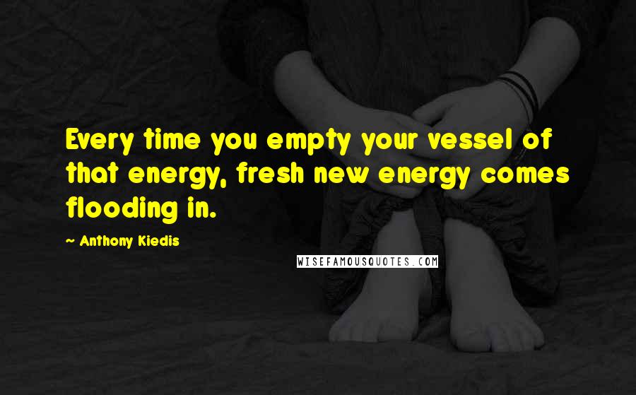 Anthony Kiedis Quotes: Every time you empty your vessel of that energy, fresh new energy comes flooding in.