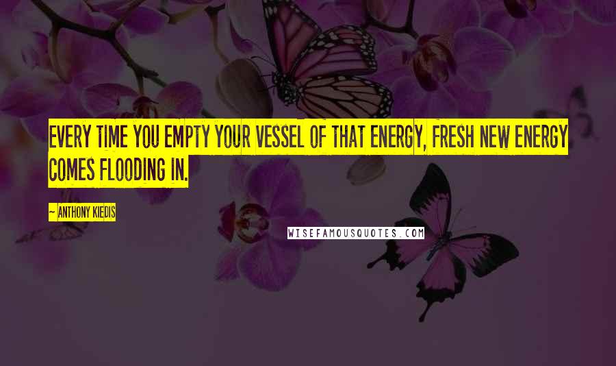 Anthony Kiedis Quotes: Every time you empty your vessel of that energy, fresh new energy comes flooding in.