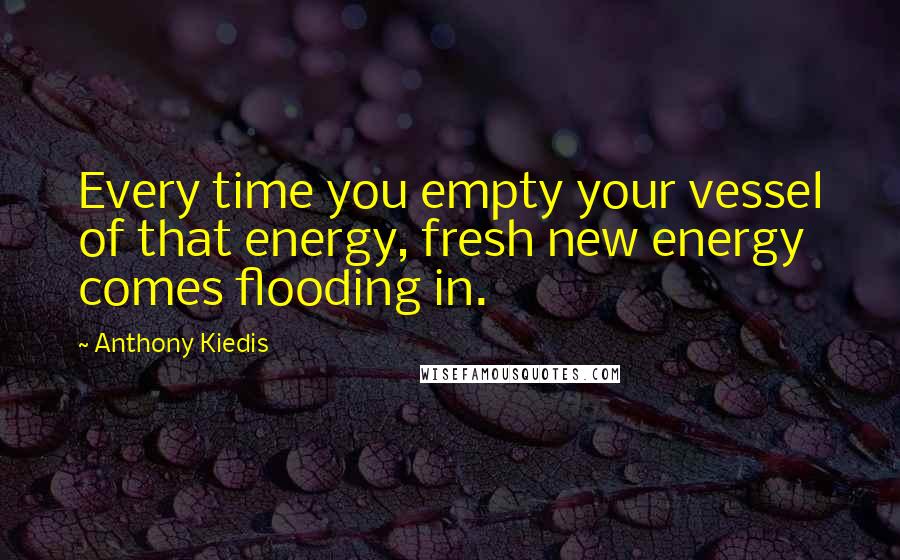 Anthony Kiedis Quotes: Every time you empty your vessel of that energy, fresh new energy comes flooding in.