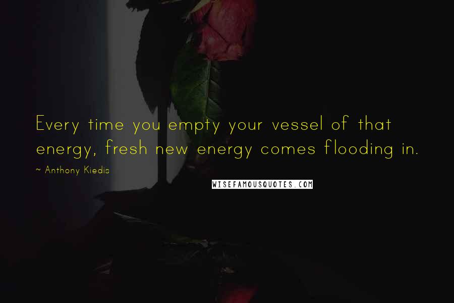 Anthony Kiedis Quotes: Every time you empty your vessel of that energy, fresh new energy comes flooding in.