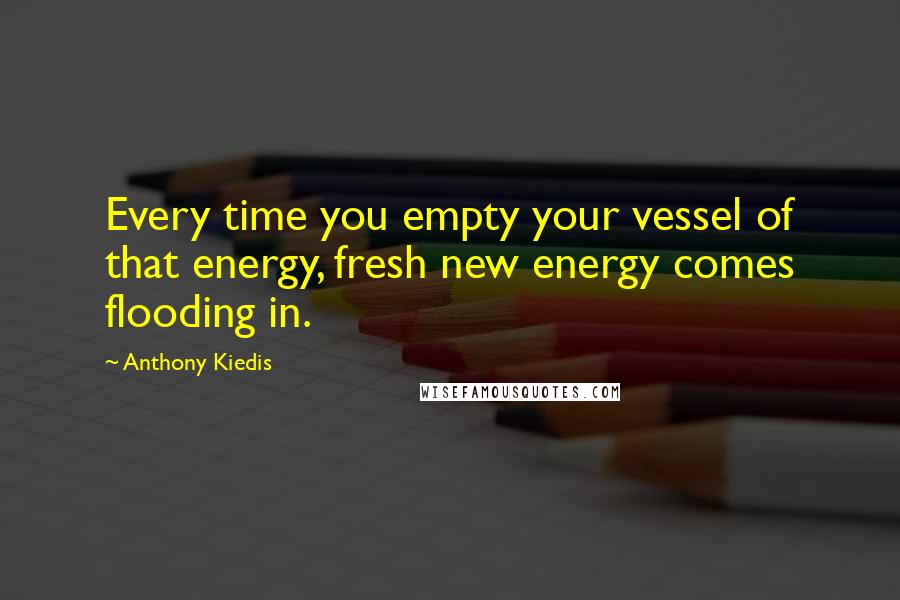 Anthony Kiedis Quotes: Every time you empty your vessel of that energy, fresh new energy comes flooding in.