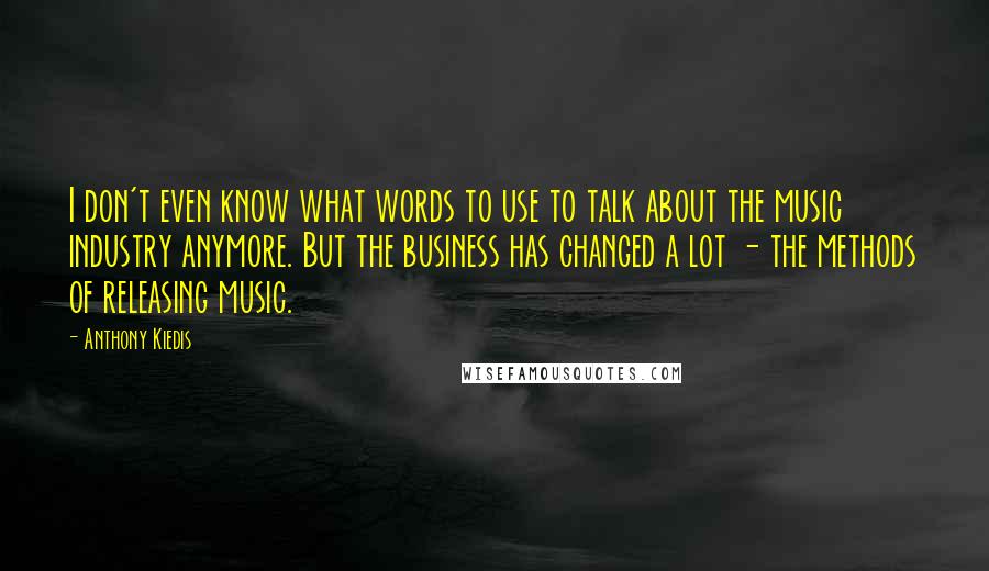 Anthony Kiedis Quotes: I don't even know what words to use to talk about the music industry anymore. But the business has changed a lot - the methods of releasing music.