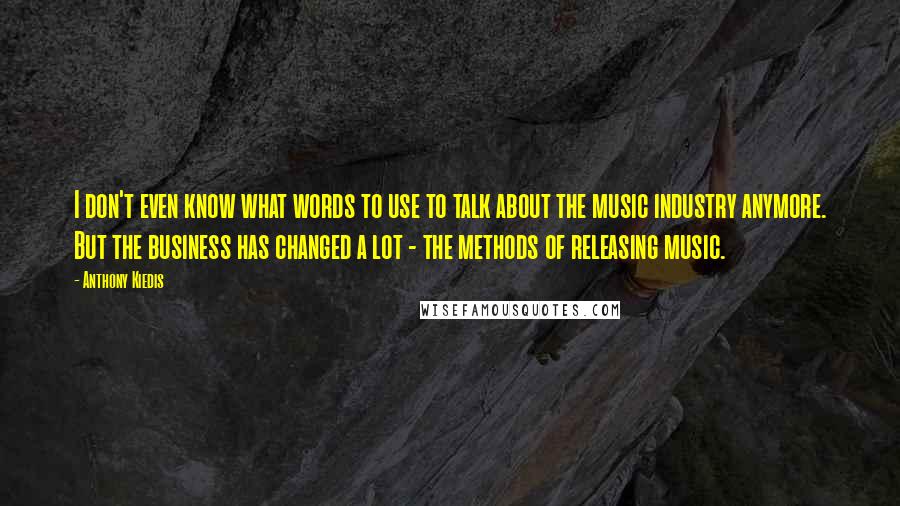 Anthony Kiedis Quotes: I don't even know what words to use to talk about the music industry anymore. But the business has changed a lot - the methods of releasing music.