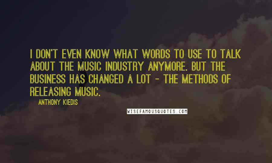 Anthony Kiedis Quotes: I don't even know what words to use to talk about the music industry anymore. But the business has changed a lot - the methods of releasing music.