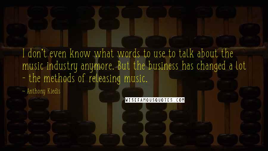 Anthony Kiedis Quotes: I don't even know what words to use to talk about the music industry anymore. But the business has changed a lot - the methods of releasing music.