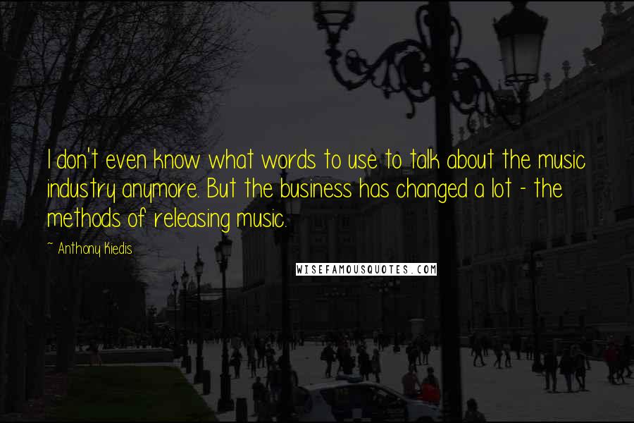 Anthony Kiedis Quotes: I don't even know what words to use to talk about the music industry anymore. But the business has changed a lot - the methods of releasing music.