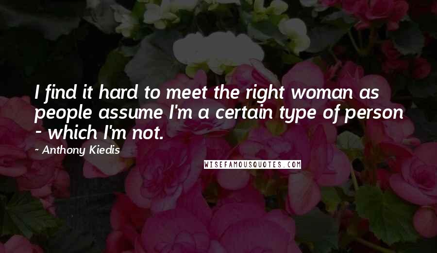 Anthony Kiedis Quotes: I find it hard to meet the right woman as people assume I'm a certain type of person - which I'm not.