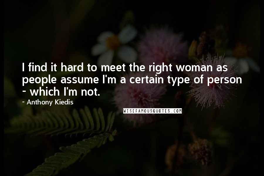 Anthony Kiedis Quotes: I find it hard to meet the right woman as people assume I'm a certain type of person - which I'm not.