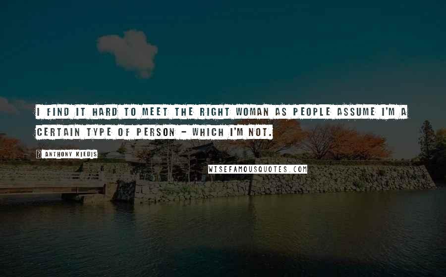 Anthony Kiedis Quotes: I find it hard to meet the right woman as people assume I'm a certain type of person - which I'm not.