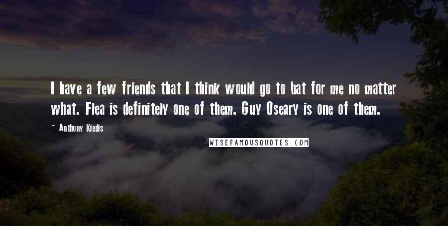 Anthony Kiedis Quotes: I have a few friends that I think would go to bat for me no matter what. Flea is definitely one of them. Guy Oseary is one of them.