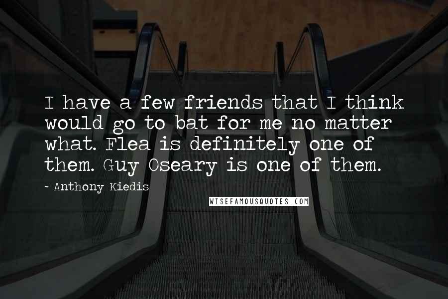 Anthony Kiedis Quotes: I have a few friends that I think would go to bat for me no matter what. Flea is definitely one of them. Guy Oseary is one of them.