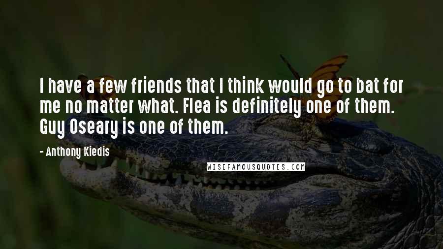 Anthony Kiedis Quotes: I have a few friends that I think would go to bat for me no matter what. Flea is definitely one of them. Guy Oseary is one of them.