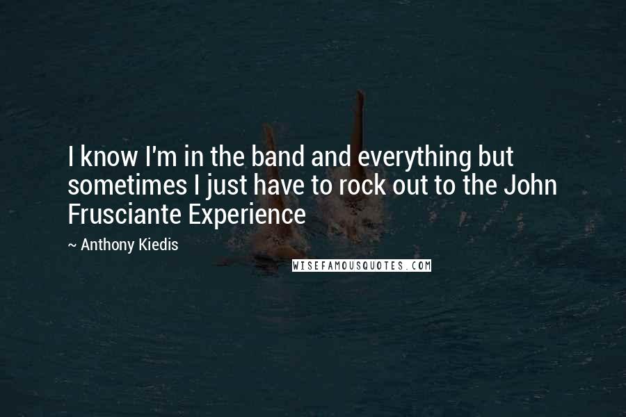 Anthony Kiedis Quotes: I know I'm in the band and everything but sometimes I just have to rock out to the John Frusciante Experience