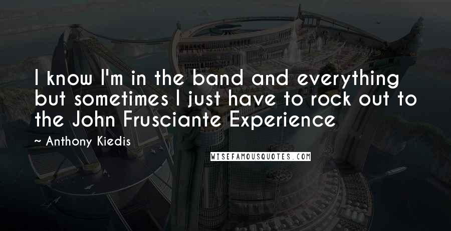 Anthony Kiedis Quotes: I know I'm in the band and everything but sometimes I just have to rock out to the John Frusciante Experience