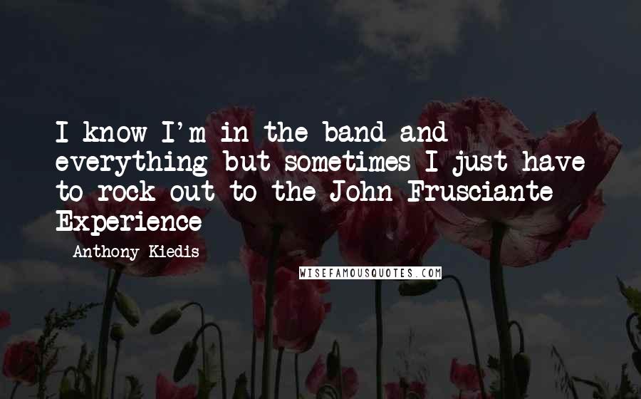 Anthony Kiedis Quotes: I know I'm in the band and everything but sometimes I just have to rock out to the John Frusciante Experience