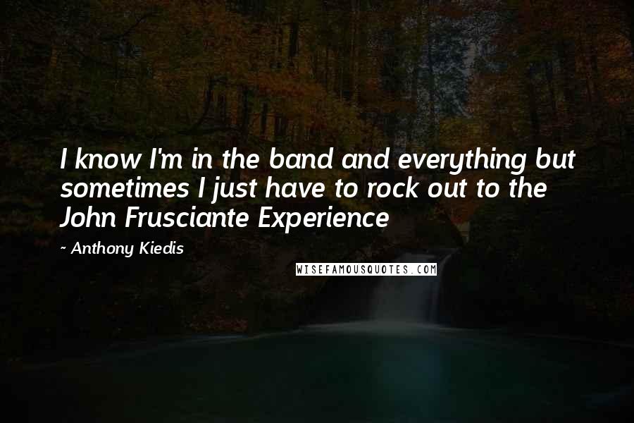 Anthony Kiedis Quotes: I know I'm in the band and everything but sometimes I just have to rock out to the John Frusciante Experience