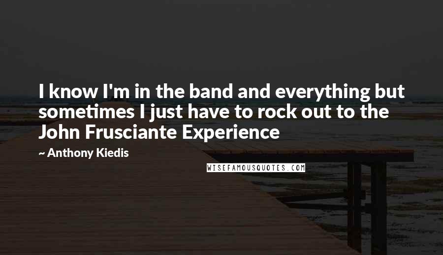 Anthony Kiedis Quotes: I know I'm in the band and everything but sometimes I just have to rock out to the John Frusciante Experience