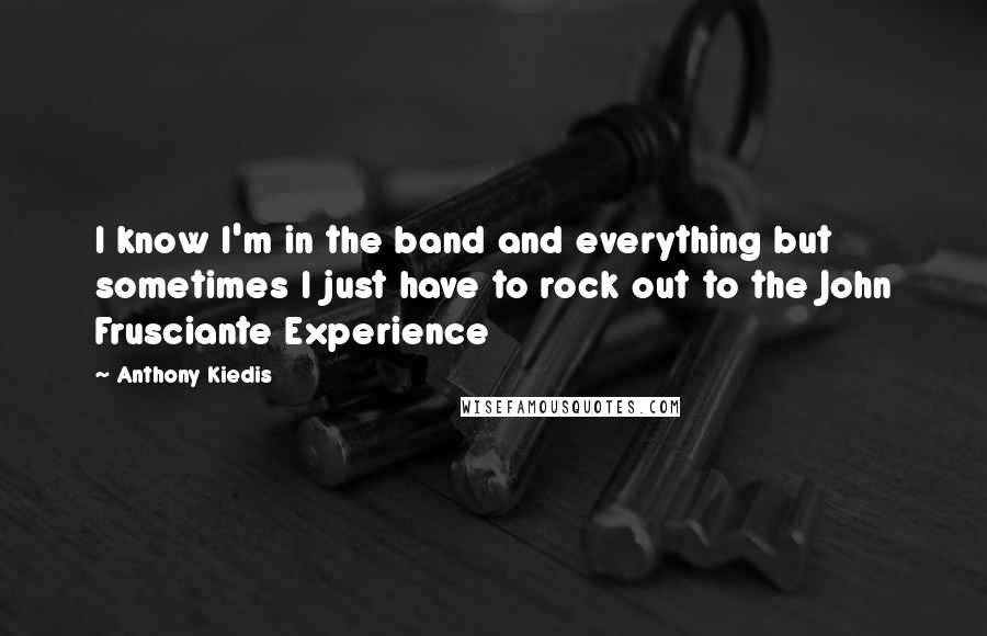 Anthony Kiedis Quotes: I know I'm in the band and everything but sometimes I just have to rock out to the John Frusciante Experience