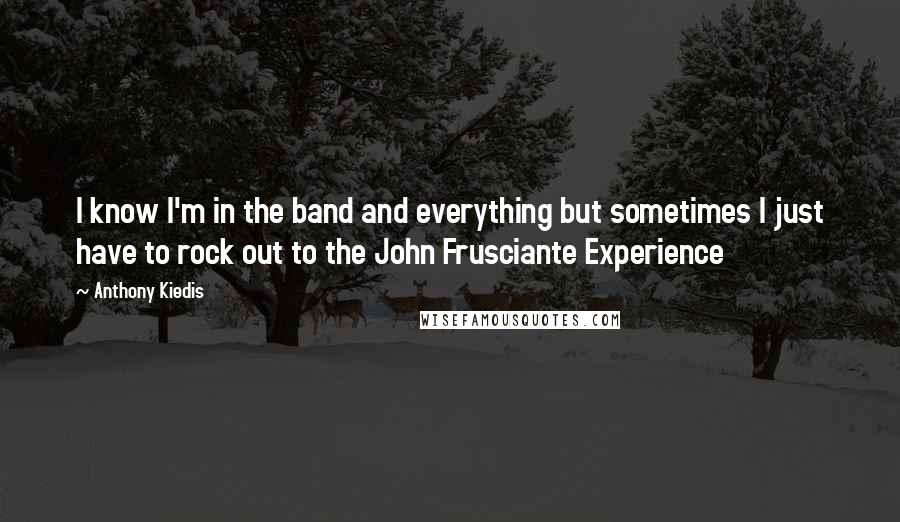 Anthony Kiedis Quotes: I know I'm in the band and everything but sometimes I just have to rock out to the John Frusciante Experience