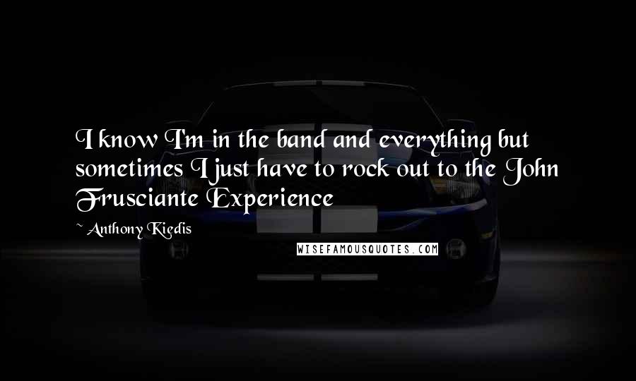 Anthony Kiedis Quotes: I know I'm in the band and everything but sometimes I just have to rock out to the John Frusciante Experience