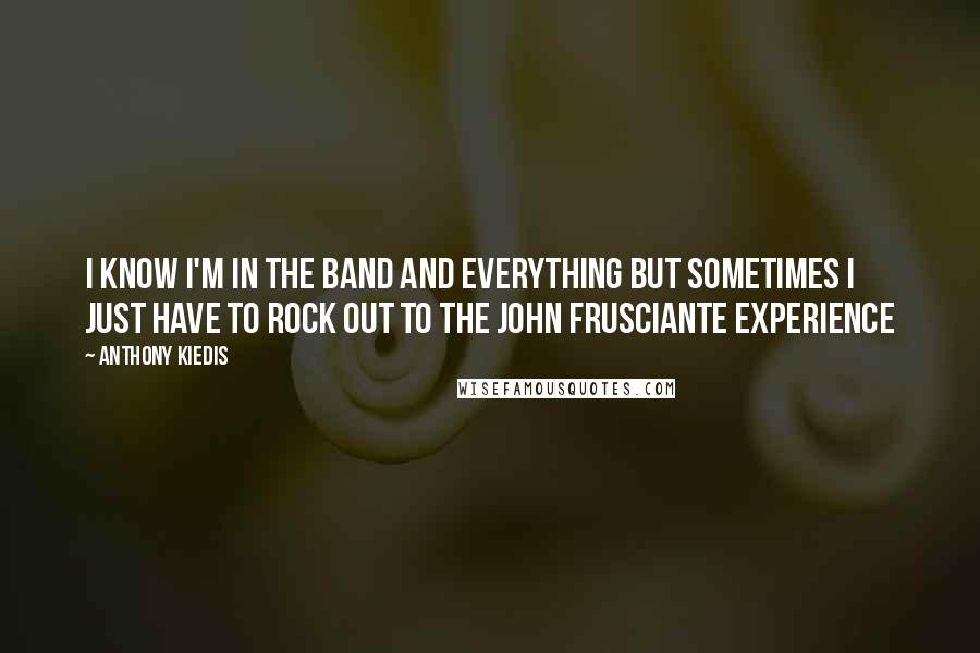 Anthony Kiedis Quotes: I know I'm in the band and everything but sometimes I just have to rock out to the John Frusciante Experience