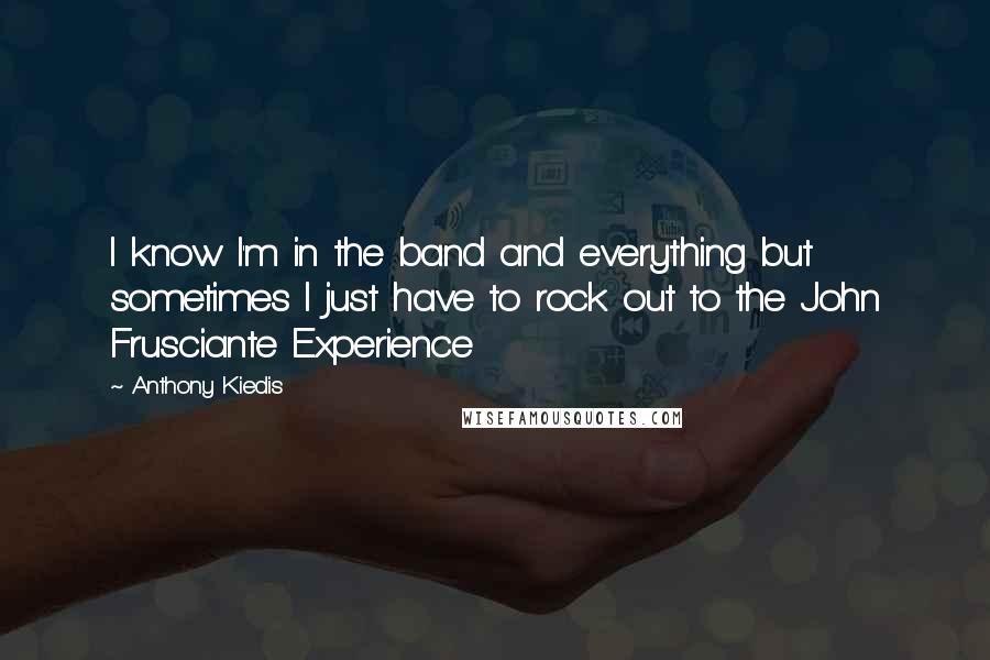 Anthony Kiedis Quotes: I know I'm in the band and everything but sometimes I just have to rock out to the John Frusciante Experience