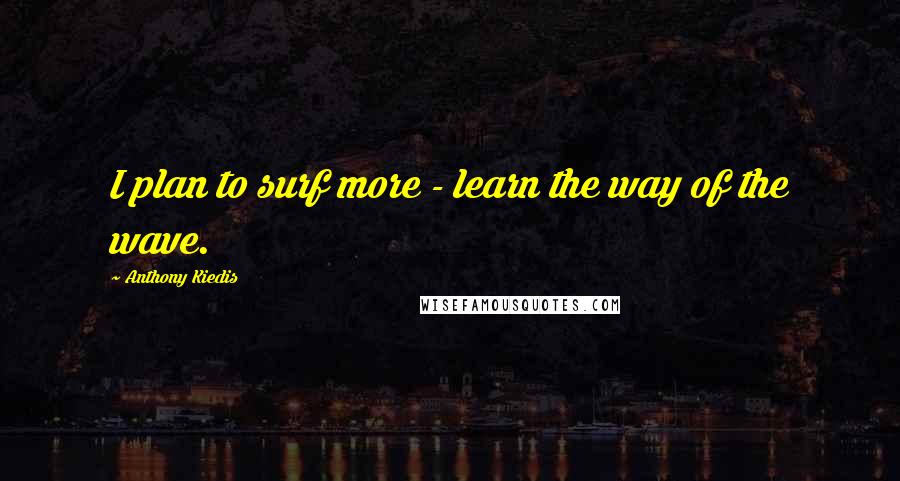 Anthony Kiedis Quotes: I plan to surf more - learn the way of the wave.