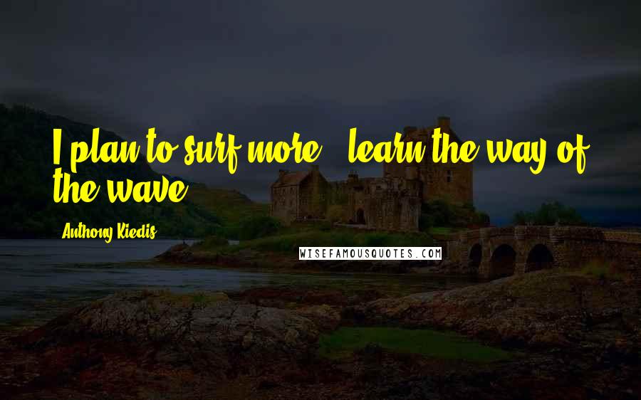 Anthony Kiedis Quotes: I plan to surf more - learn the way of the wave.