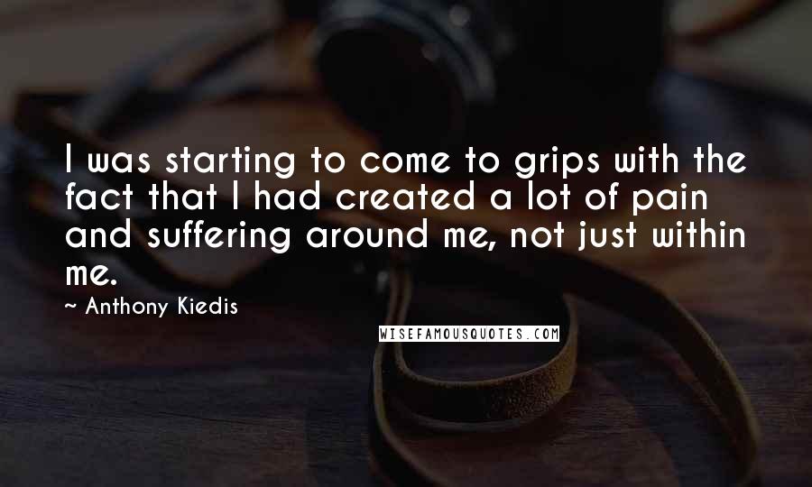 Anthony Kiedis Quotes: I was starting to come to grips with the fact that I had created a lot of pain and suffering around me, not just within me.