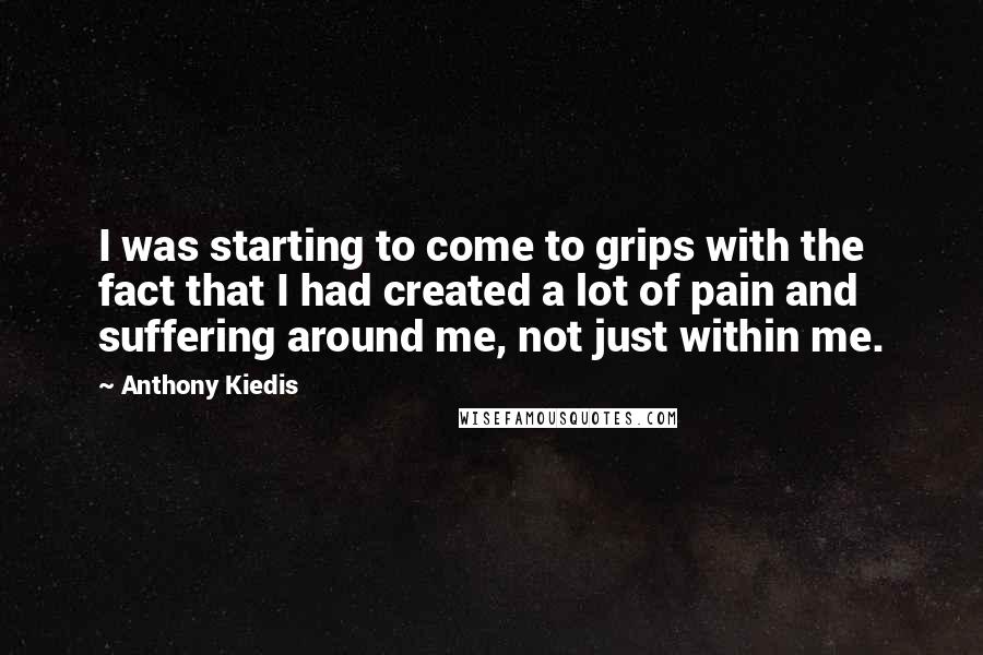 Anthony Kiedis Quotes: I was starting to come to grips with the fact that I had created a lot of pain and suffering around me, not just within me.