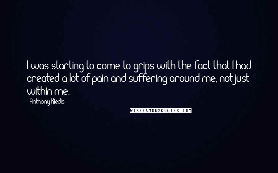 Anthony Kiedis Quotes: I was starting to come to grips with the fact that I had created a lot of pain and suffering around me, not just within me.