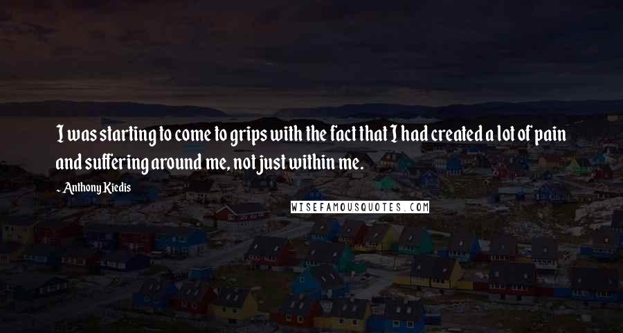 Anthony Kiedis Quotes: I was starting to come to grips with the fact that I had created a lot of pain and suffering around me, not just within me.