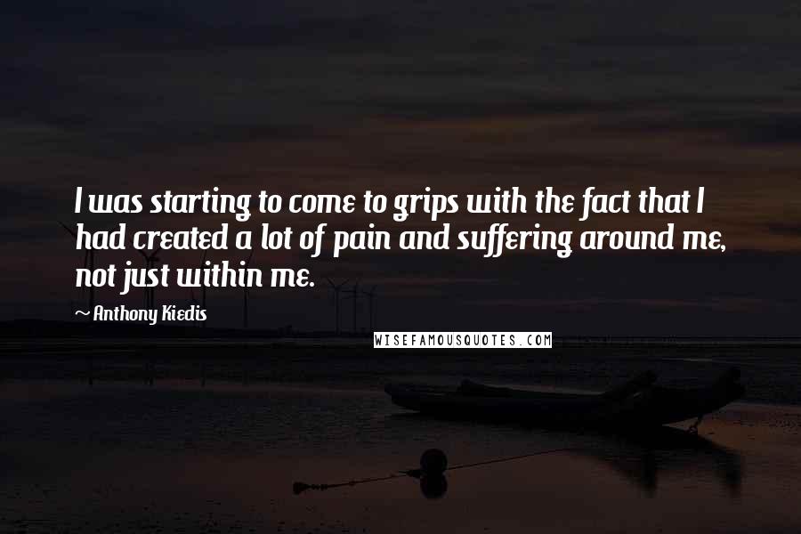 Anthony Kiedis Quotes: I was starting to come to grips with the fact that I had created a lot of pain and suffering around me, not just within me.