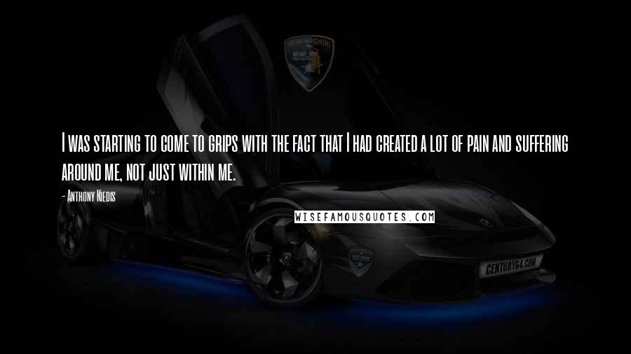 Anthony Kiedis Quotes: I was starting to come to grips with the fact that I had created a lot of pain and suffering around me, not just within me.