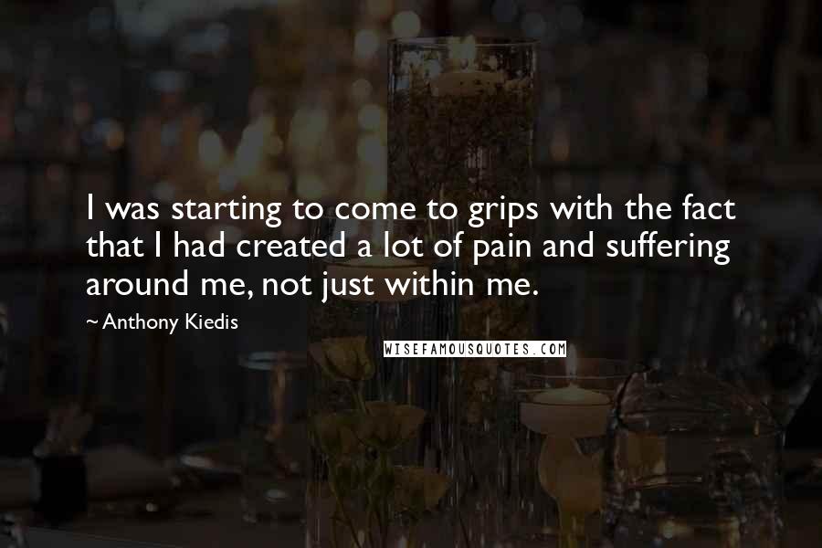 Anthony Kiedis Quotes: I was starting to come to grips with the fact that I had created a lot of pain and suffering around me, not just within me.
