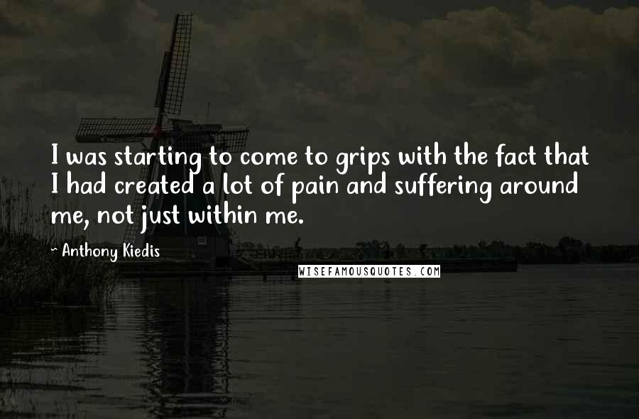 Anthony Kiedis Quotes: I was starting to come to grips with the fact that I had created a lot of pain and suffering around me, not just within me.