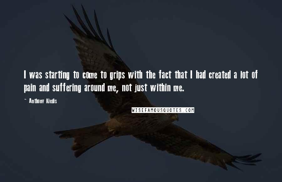 Anthony Kiedis Quotes: I was starting to come to grips with the fact that I had created a lot of pain and suffering around me, not just within me.