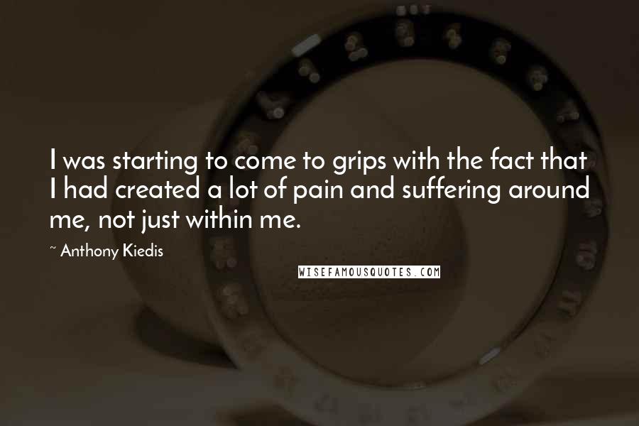 Anthony Kiedis Quotes: I was starting to come to grips with the fact that I had created a lot of pain and suffering around me, not just within me.