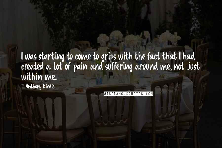 Anthony Kiedis Quotes: I was starting to come to grips with the fact that I had created a lot of pain and suffering around me, not just within me.