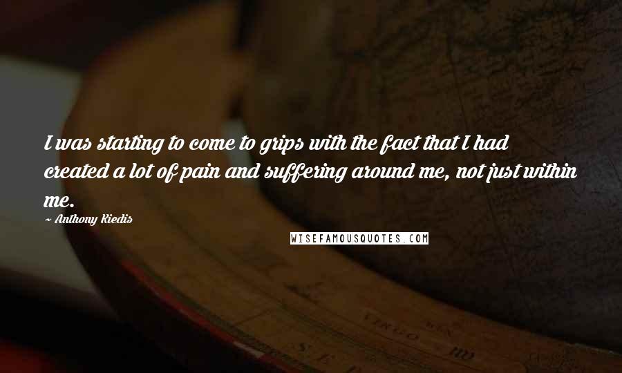 Anthony Kiedis Quotes: I was starting to come to grips with the fact that I had created a lot of pain and suffering around me, not just within me.