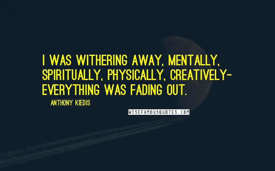 Anthony Kiedis Quotes: I was withering away, mentally, spiritually, physically, creatively- everything was fading out.