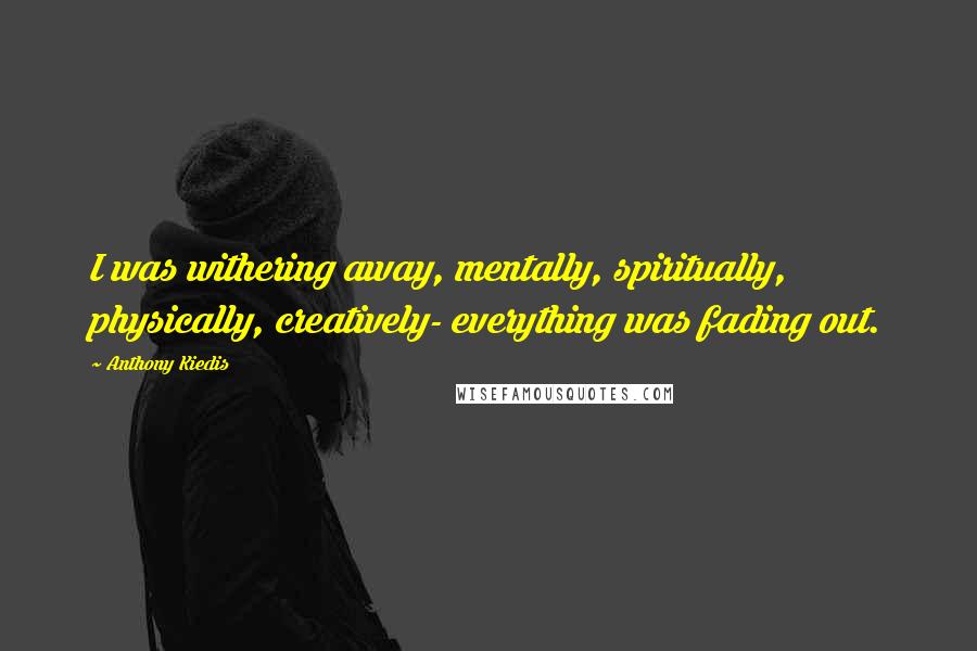 Anthony Kiedis Quotes: I was withering away, mentally, spiritually, physically, creatively- everything was fading out.