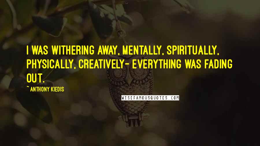 Anthony Kiedis Quotes: I was withering away, mentally, spiritually, physically, creatively- everything was fading out.