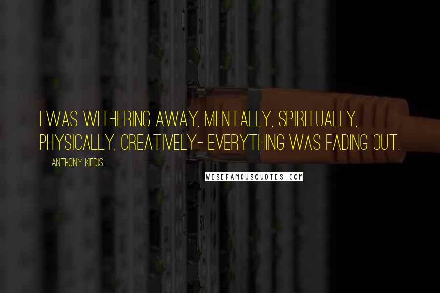 Anthony Kiedis Quotes: I was withering away, mentally, spiritually, physically, creatively- everything was fading out.