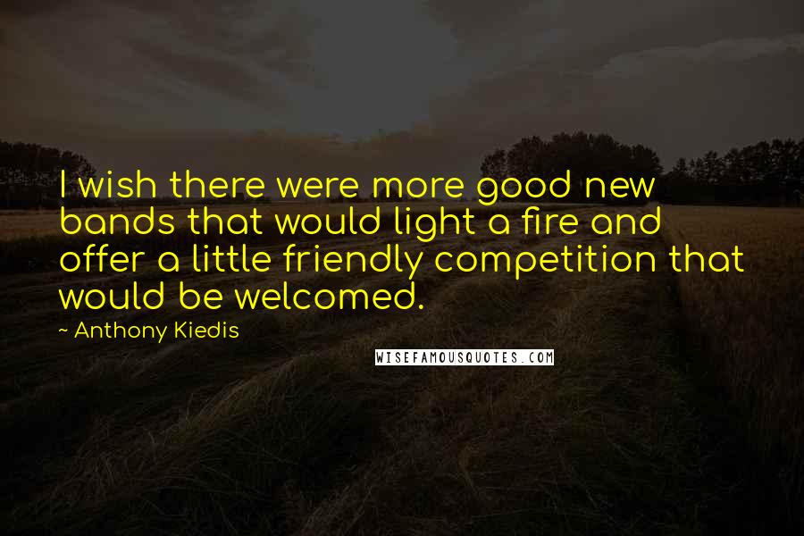 Anthony Kiedis Quotes: I wish there were more good new bands that would light a fire and offer a little friendly competition that would be welcomed.