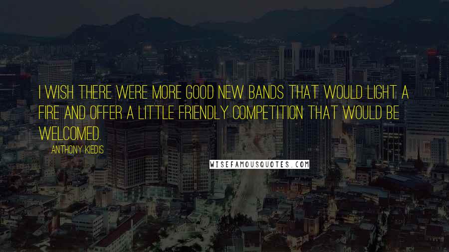 Anthony Kiedis Quotes: I wish there were more good new bands that would light a fire and offer a little friendly competition that would be welcomed.