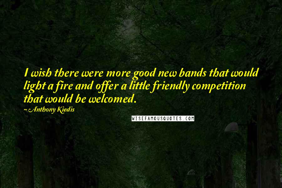 Anthony Kiedis Quotes: I wish there were more good new bands that would light a fire and offer a little friendly competition that would be welcomed.