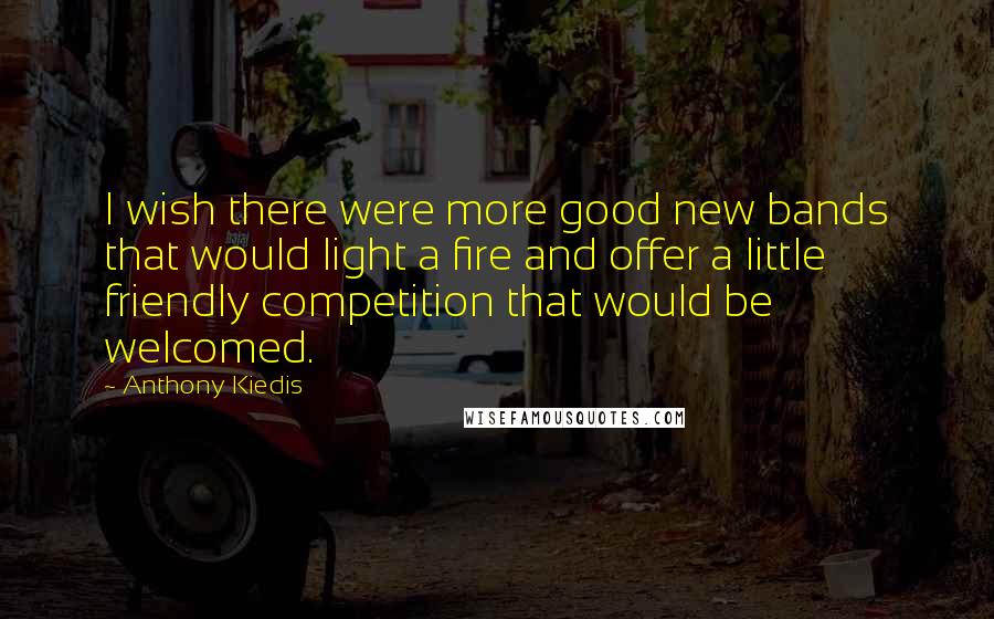 Anthony Kiedis Quotes: I wish there were more good new bands that would light a fire and offer a little friendly competition that would be welcomed.